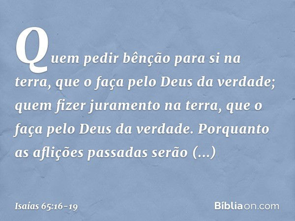 Quem pedir bênção para si na terra,
que o faça pelo Deus da verdade;
quem fizer juramento na terra,
que o faça pelo Deus da verdade.
Porquanto as aflições passa