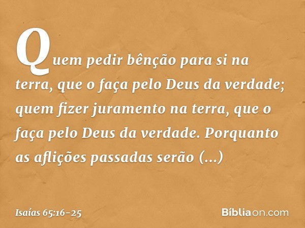 Quem pedir bênção para si na terra,
que o faça pelo Deus da verdade;
quem fizer juramento na terra,
que o faça pelo Deus da verdade.
Porquanto as aflições passa