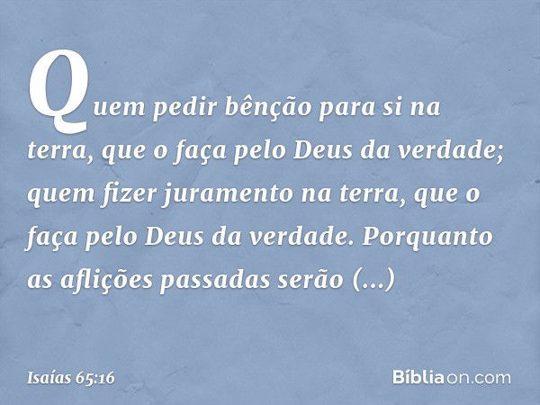 Quem pedir bênção para si na terra,
que o faça pelo Deus da verdade;
quem fizer juramento na terra,
que o faça pelo Deus da verdade.
Porquanto as aflições passa