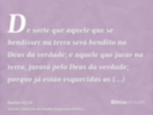 De sorte que aquele que se bendisser na terra será bendito no Deus da verdade; e aquele que jurar na terra, jurará pelo Deus da verdade; porque já estão esqueci