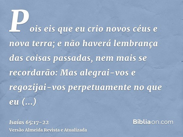 Pois eis que eu crio novos céus e nova terra; e não haverá lembrança das coisas passadas, nem mais se recordarão:Mas alegrai-vos e regozijai-vos perpetuamente n