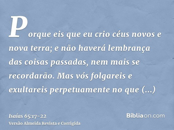 Porque eis que eu crio céus novos e nova terra; e não haverá lembrança das coisas passadas, nem mais se recordarão.Mas vós folgareis e exultareis perpetuamente 