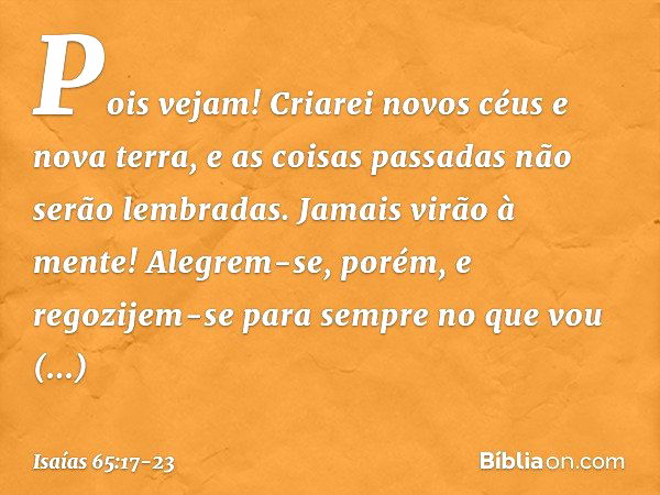 "Pois vejam!
Criarei novos céus
e nova terra,
e as coisas passadas não serão lembradas.
Jamais virão à mente! Alegrem-se, porém, e regozijem-se
para sempre no q