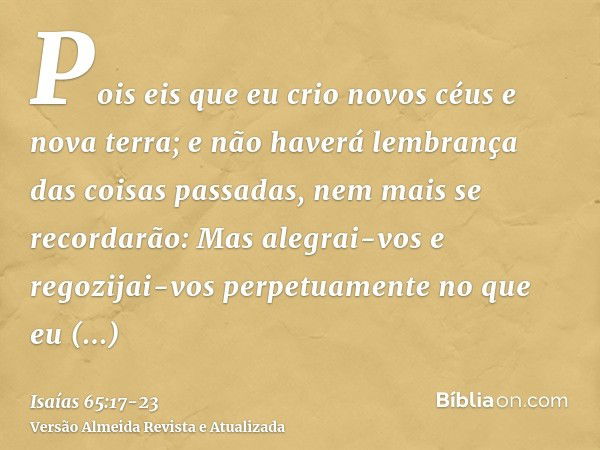 Pois eis que eu crio novos céus e nova terra; e não haverá lembrança das coisas passadas, nem mais se recordarão:Mas alegrai-vos e regozijai-vos perpetuamente n