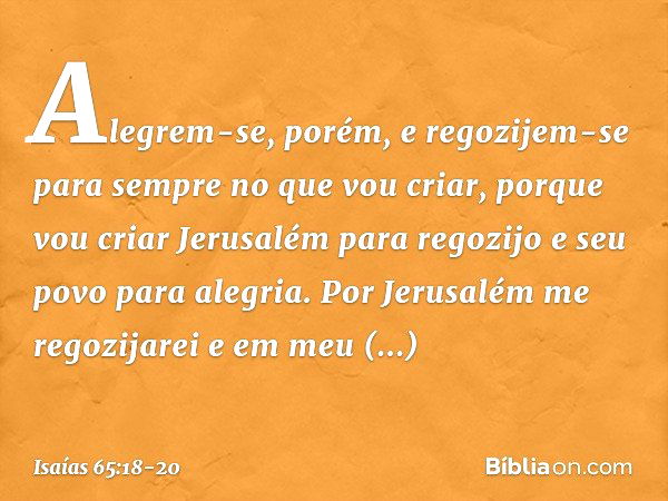 Alegrem-se, porém, e regozijem-se
para sempre no que vou criar,
porque vou criar Jerusalém para regozijo
e seu povo para alegria. Por Jerusalém me regozijarei
e