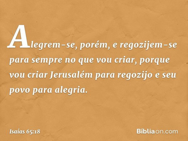 Alegrem-se, porém, e regozijem-se
para sempre no que vou criar,
porque vou criar Jerusalém para regozijo
e seu povo para alegria. -- Isaías 65:18