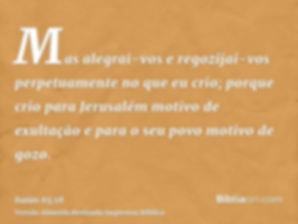 Mas alegrai-vos e regozijai-vos perpetuamente no que eu crio; porque crio para Jerusalém motivo de exultação e para o seu povo motivo de gozo.