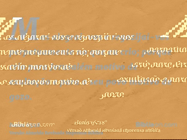 Mas alegrai-vos e regozijai-vos perpetuamente no que eu crio; porque crio para Jerusalém motivo de exultação e para o seu povo motivo de gozo.