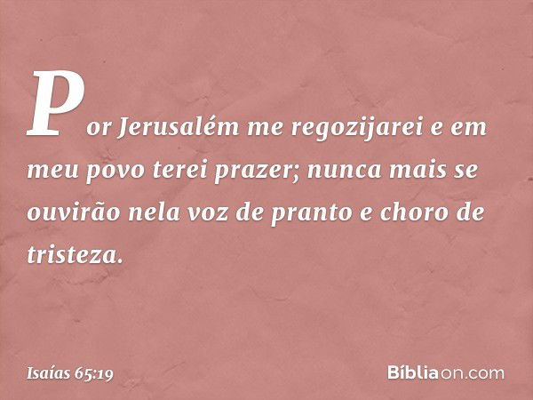 Por Jerusalém me regozijarei
e em meu povo terei prazer;
nunca mais se ouvirão nela
voz de pranto e choro de tristeza. -- Isaías 65:19