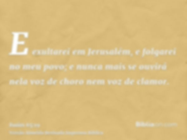 E exultarei em Jerusalém, e folgarei no meu povo; e nunca mais se ouvirá nela voz de choro nem voz de clamor.