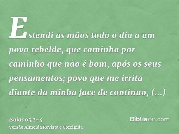 Estendi as mãos todo o dia a um povo rebelde, que caminha por caminho que não é bom, após os seus pensamentos;povo que me irrita diante da minha face de contínu