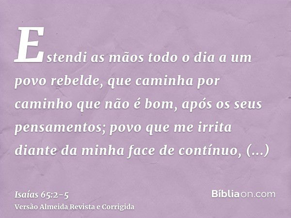 Estendi as mãos todo o dia a um povo rebelde, que caminha por caminho que não é bom, após os seus pensamentos;povo que me irrita diante da minha face de contínu