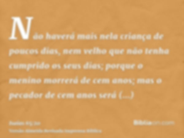 Não haverá mais nela criança de poucos dias, nem velho que não tenha cumprido os seus dias; porque o menino morrerá de cem anos; mas o pecador de cem anos será 