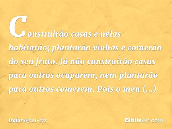 Construirão casas e nelas habitarão;
plantarão vinhas e comerão do seu fruto. Já não construirão casas
para outros ocuparem,
nem plantarão para outros comerem.
