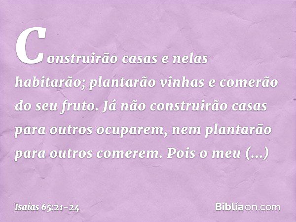 Construirão casas e nelas habitarão;
plantarão vinhas e comerão do seu fruto. Já não construirão casas
para outros ocuparem,
nem plantarão para outros comerem.
