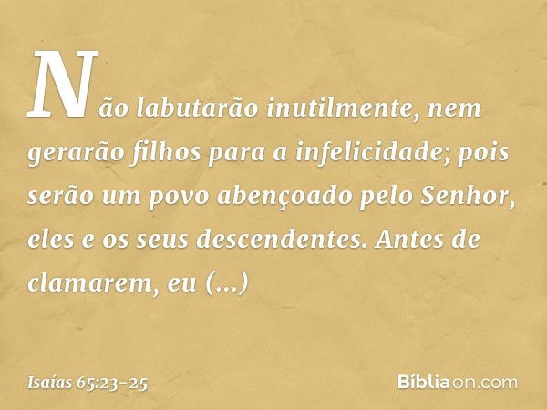 Não labutarão inutilmente,
nem gerarão filhos para a infelicidade;
pois serão um povo abençoado
pelo Senhor,
eles e os seus descendentes. Antes de clamarem,
eu 