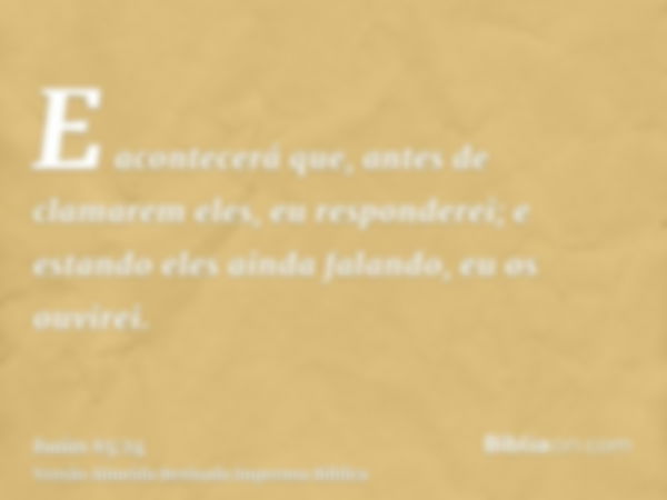 E acontecerá que, antes de clamarem eles, eu responderei; e estando eles ainda falando, eu os ouvirei.