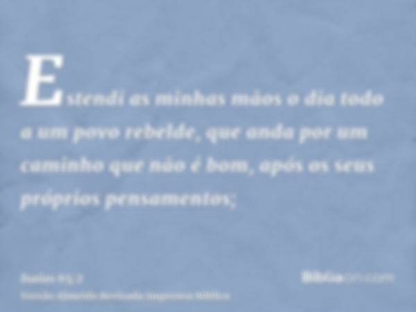 Estendi as minhas mãos o dia todo a um povo rebelde, que anda por um caminho que não é bom, após os seus próprios pensamentos;