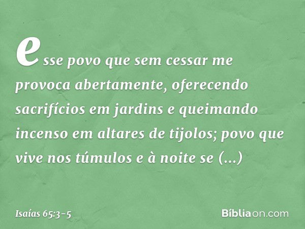 esse povo que sem cessar me provoca
abertamente,
oferecendo sacrifícios em jardins
e queimando incenso em altares de tijolos; povo que vive nos túmulos
e à noit