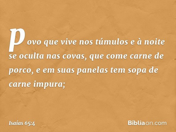 povo que vive nos túmulos
e à noite se oculta nas covas,
que come carne de porco,
e em suas panelas
tem sopa de carne impura; -- Isaías 65:4