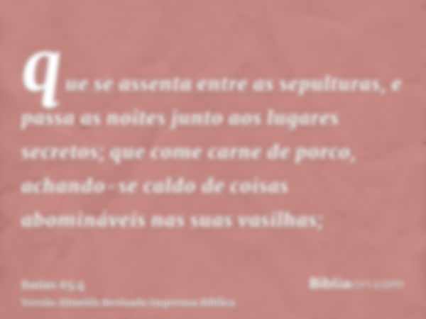 que se assenta entre as sepulturas, e passa as noites junto aos lugares secretos; que come carne de porco, achando-se caldo de coisas abomináveis nas suas vasil