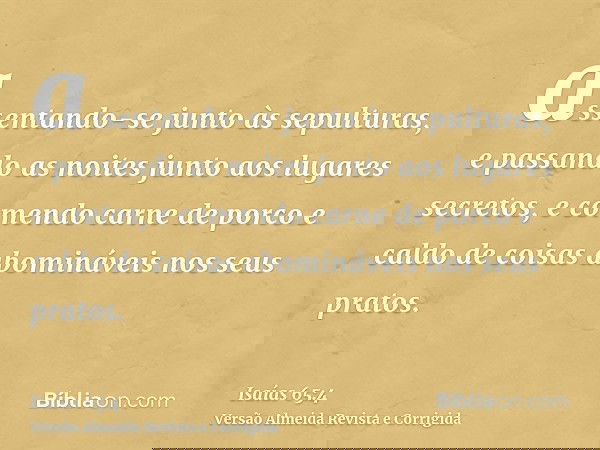 assentando-se junto às sepulturas, e passando as noites junto aos lugares secretos, e comendo carne de porco e caldo de coisas abomináveis nos seus pratos.
