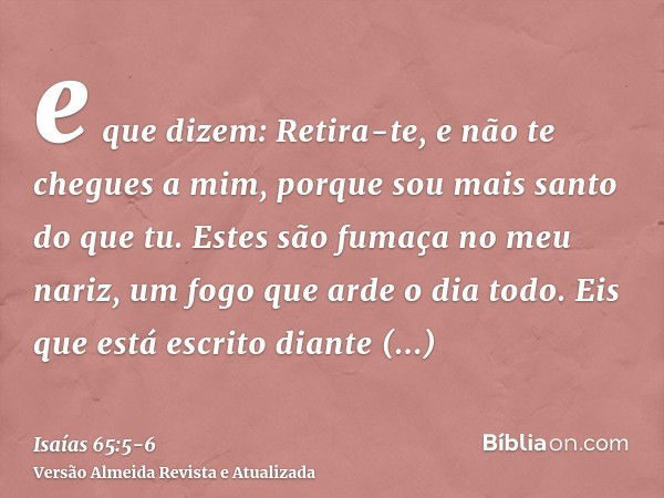 e que dizem: Retira-te, e não te chegues a mim, porque sou mais santo do que tu. Estes são fumaça no meu nariz, um fogo que arde o dia todo.Eis que está escrito