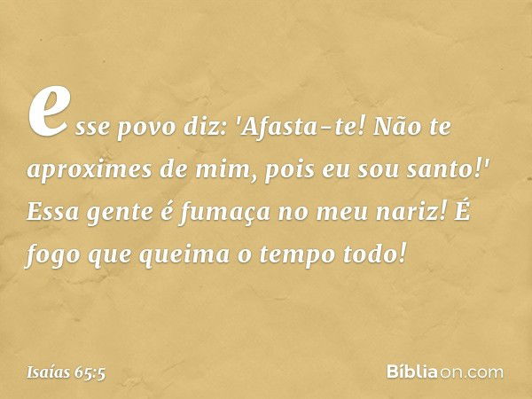 esse povo diz: 'Afasta-te!
Não te aproximes de mim,
pois eu sou santo!'
Essa gente é fumaça no meu nariz!
É fogo que queima o tempo todo! -- Isaías 65:5