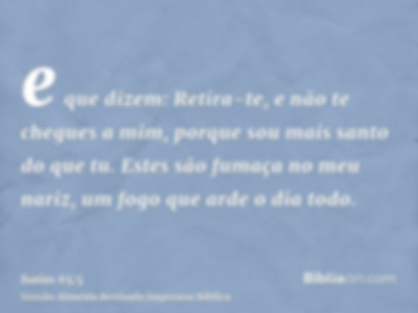 e que dizem: Retira-te, e não te chegues a mim, porque sou mais santo do que tu. Estes são fumaça no meu nariz, um fogo que arde o dia todo.