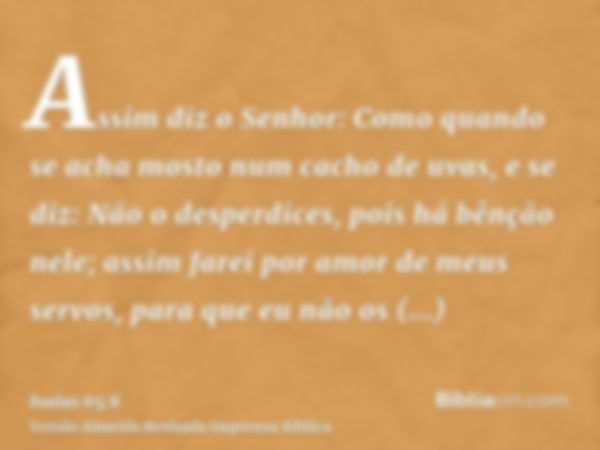 Assim diz o Senhor: Como quando se acha mosto num cacho de uvas, e se diz: Não o desperdices, pois há bênção nele; assim farei por amor de meus servos, para que