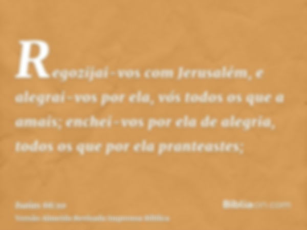 Regozijai-vos com Jerusalém, e alegrai-vos por ela, vós todos os que a amais; enchei-vos por ela de alegria, todos os que por ela pranteastes;