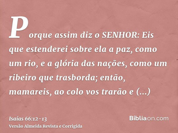 Porque assim diz o SENHOR: Eis que estenderei sobre ela a paz, como um rio, e a glória das nações, como um ribeiro que trasborda; então, mamareis, ao colo vos t