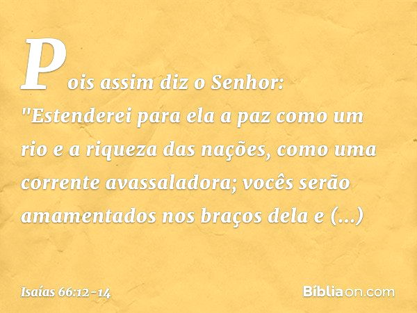 Pois assim diz o Senhor:
"Estenderei para ela a paz como um rio
e a riqueza das nações, como
uma corrente avassaladora;
vocês serão amamentados nos braços dela
