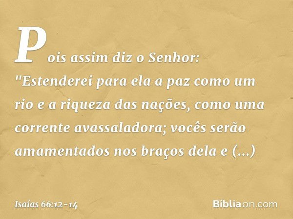 Pois assim diz o Senhor:
"Estenderei para ela a paz como um rio
e a riqueza das nações, como
uma corrente avassaladora;
vocês serão amamentados nos braços dela
