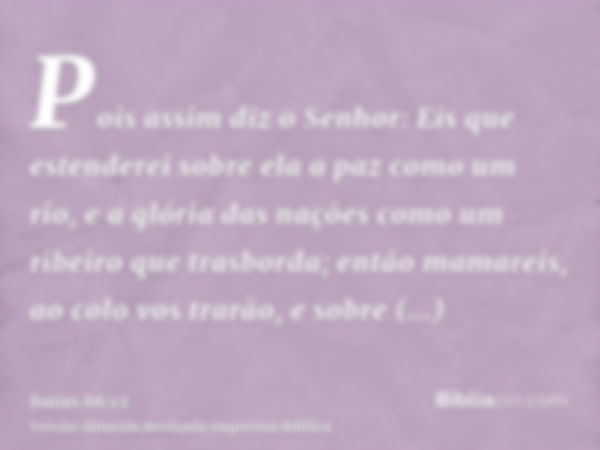 Pois assim diz o Senhor: Eis que estenderei sobre ela a paz como um rio, e a glória das nações como um ribeiro que trasborda; então mamareis, ao colo vos trarão