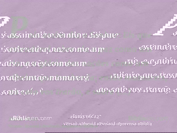 Pois assim diz o Senhor: Eis que estenderei sobre ela a paz como um rio, e a glória das nações como um ribeiro que trasborda; então mamareis, ao colo vos trarão