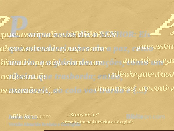 Porque assim diz o SENHOR: Eis que estenderei sobre ela a paz, como um rio, e a glória das nações, como um ribeiro que trasborda; então, mamareis, ao colo vos t