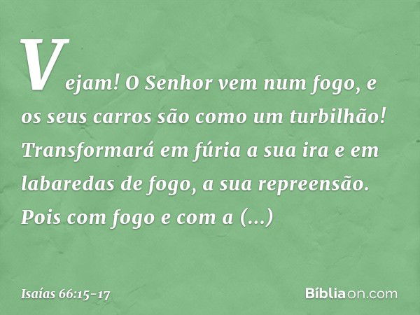 Vejam! O Senhor vem num fogo,
e os seus carros são como um turbilhão!
Transformará em fúria a sua ira
e em labaredas de fogo, a sua repreensão. Pois com fogo e 