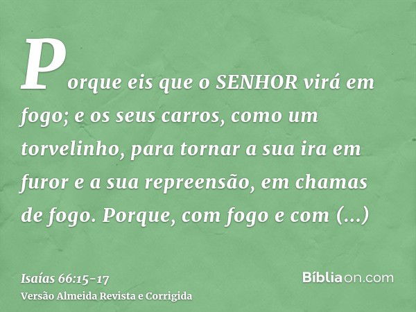 Porque eis que o SENHOR virá em fogo; e os seus carros, como um torvelinho, para tornar a sua ira em furor e a sua repreensão, em chamas de fogo.Porque, com fog