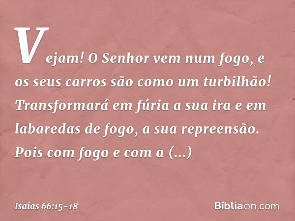 Vejam! O Senhor vem num fogo,
e os seus carros são como um turbilhão!
Transformará em fúria a sua ira
e em labaredas de fogo, a sua repreensão. Pois com fogo e 