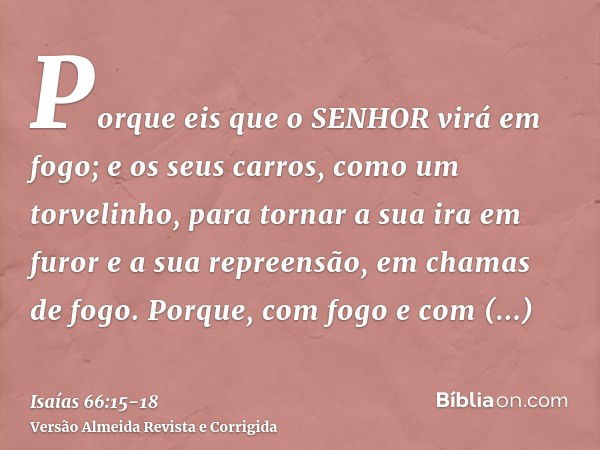 Porque eis que o SENHOR virá em fogo; e os seus carros, como um torvelinho, para tornar a sua ira em furor e a sua repreensão, em chamas de fogo.Porque, com fog