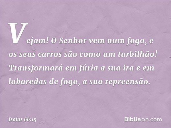 Vejam! O Senhor vem num fogo,
e os seus carros são como um turbilhão!
Transformará em fúria a sua ira
e em labaredas de fogo, a sua repreensão. -- Isaías 66:15