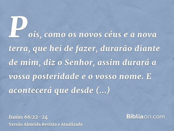 Pois, como os novos céus e a nova terra, que hei de fazer, durarão diante de mim, diz o Senhor, assim durará a vossa posteridade e o vosso nome.E acontecerá que