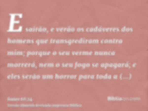 E sairão, e verão os cadáveres dos homens que transgrediram contra mim; porque o seu verme nunca morrerá, nem o seu fogo se apagará; e eles serão um horror para