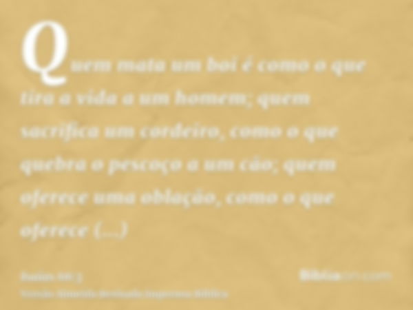 Quem mata um boi é como o que tira a vida a um homem; quem sacrifica um cordeiro, como o que quebra o pescoço a um cão; quem oferece uma oblação, como o que ofe