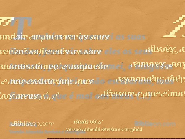 Também eu quererei as suas ilusões, farei vir sobre eles os seus temores, porquanto clamei, e ninguém respondeu; falei, e não escutaram, mas fizeram o que é mal