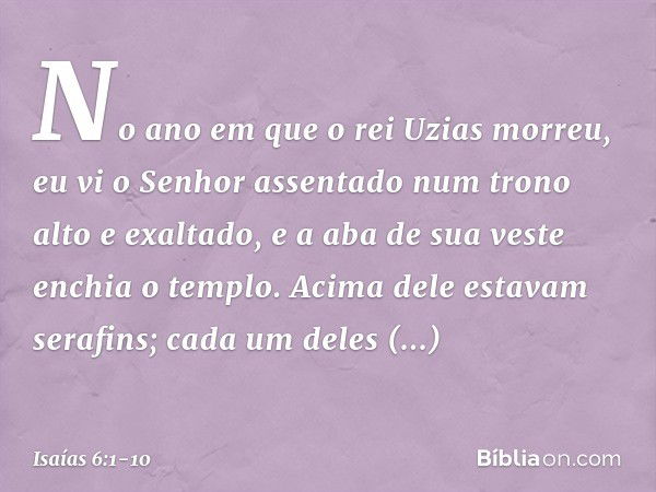 No ano em que o rei Uzias morreu, eu vi o Senhor assentado num trono alto e exaltado, e a aba de sua veste enchia o templo. Acima dele estavam serafins; cada um