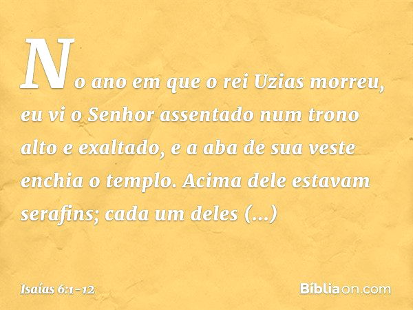 No ano em que o rei Uzias morreu, eu vi o Senhor assentado num trono alto e exaltado, e a aba de sua veste enchia o templo. Acima dele estavam serafins; cada um