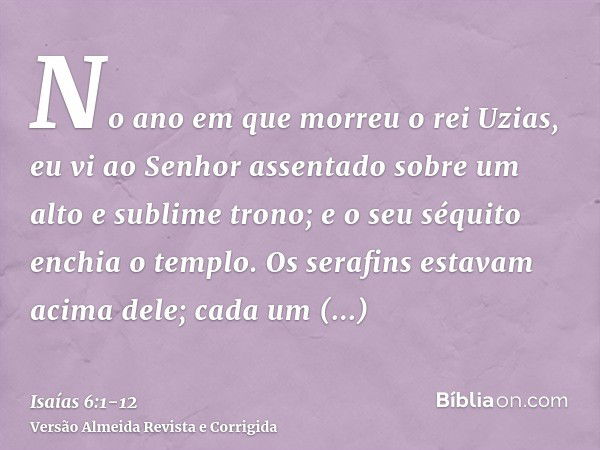 No ano em que morreu o rei Uzias, eu vi ao Senhor assentado sobre um alto e sublime trono; e o seu séquito enchia o templo.Os serafins estavam acima dele; cada 