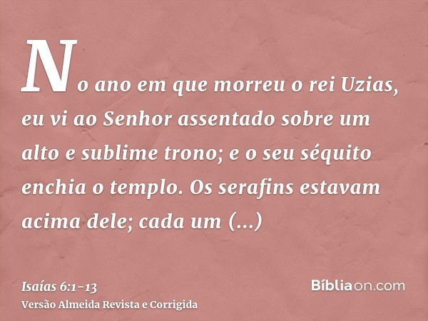 No ano em que morreu o rei Uzias, eu vi ao Senhor assentado sobre um alto e sublime trono; e o seu séquito enchia o templo.Os serafins estavam acima dele; cada 